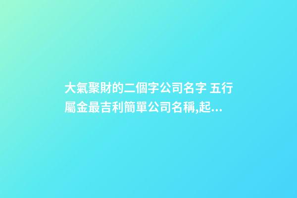 大氣聚財的二個字公司名字 五行屬金最吉利簡單公司名稱,起名之家-第1張-公司起名-玄機派